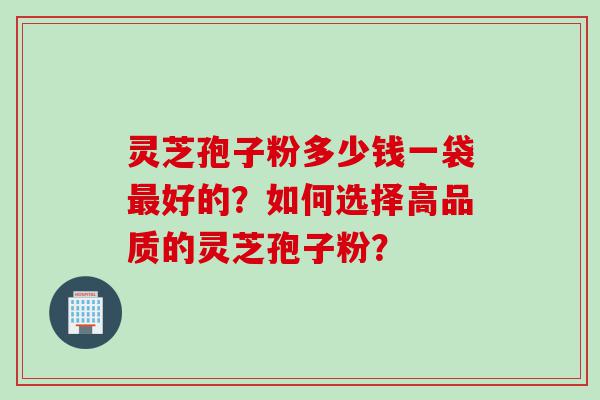 灵芝孢子粉多少钱一袋好的？如何选择高品质的灵芝孢子粉？