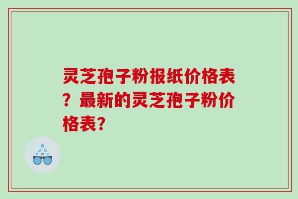 灵芝孢子粉报纸价格表？最新的灵芝孢子粉价格表？