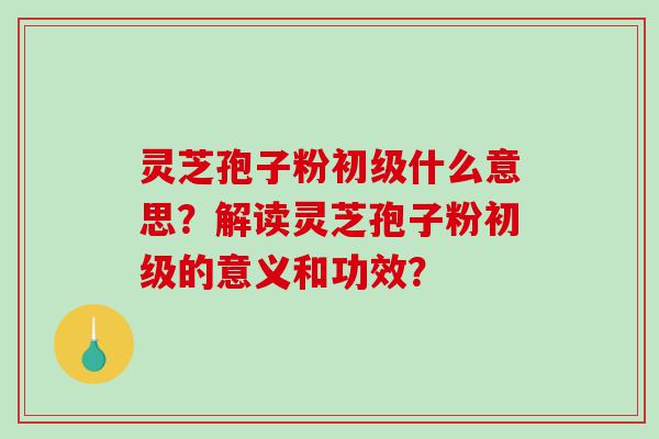 灵芝孢子粉初级什么意思？解读灵芝孢子粉初级的意义和功效？