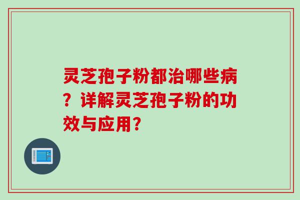 灵芝孢子粉都治哪些病？详解灵芝孢子粉的功效与应用？