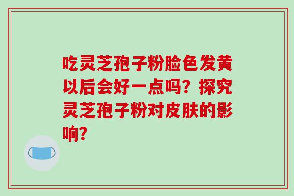 吃灵芝孢子粉脸色发黄以后会好一点吗？探究灵芝孢子粉对皮肤的影响？