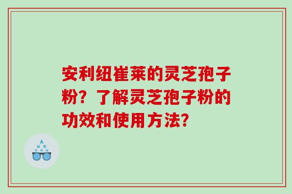 安利纽崔莱的灵芝孢子粉？了解灵芝孢子粉的功效和使用方法？