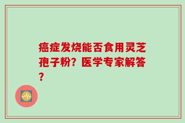 症发烧能否食用灵芝孢子粉?医学专家解答? 症发烧能否食用灵芝孢子粉?医学专家解答?