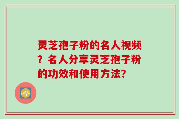 灵芝孢子粉的名人视频？名人分享灵芝孢子粉的功效和使用方法？