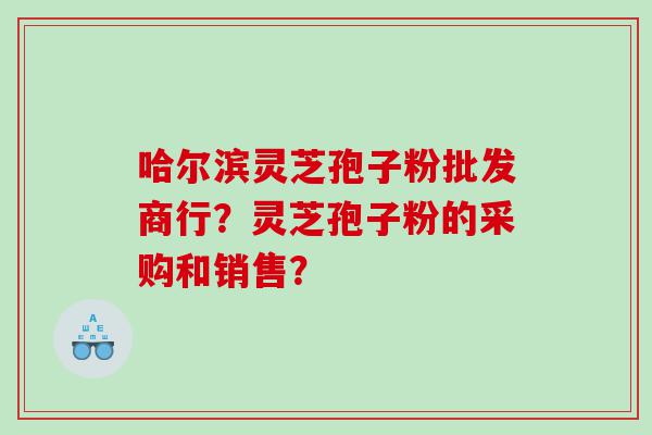 哈尔滨灵芝孢子粉批发商行？灵芝孢子粉的采购和销售？