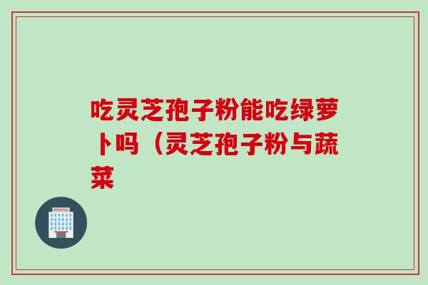 吃灵芝孢子粉能吃绿萝卜吗（灵芝孢子粉与蔬菜