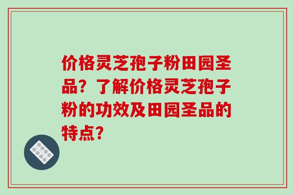 价格灵芝孢子粉田园圣品？了解价格灵芝孢子粉的功效及田园圣品的特点？