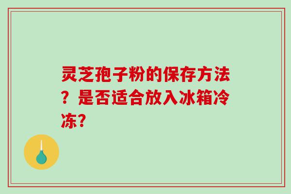 灵芝孢子粉的保存方法？是否适合放入冰箱冷冻？