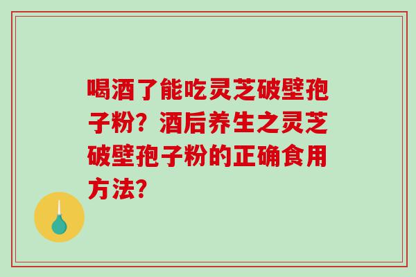 喝酒了能吃灵芝破壁孢子粉？酒后养生之灵芝破壁孢子粉的正确食用方法？