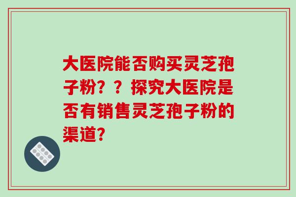 大医院能否购买灵芝孢子粉？？探究大医院是否有销售灵芝孢子粉的渠道？