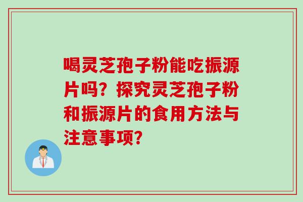 喝灵芝孢子粉能吃振源片吗?探究灵芝孢子粉和振源片的食用方法与注意事项? 喝灵芝孢子粉能吃振源片吗?探究灵芝孢子粉和振源片的食用方法与注意事项?