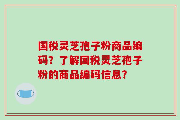 国税灵芝孢子粉商品编码?了解国税灵芝孢子粉的商品编码信息? 国税灵芝孢子粉商品编码?了解国税灵芝孢子粉的商品编码信息?