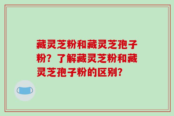 藏灵芝粉和藏灵芝孢子粉？了解藏灵芝粉和藏灵芝孢子粉的区别？