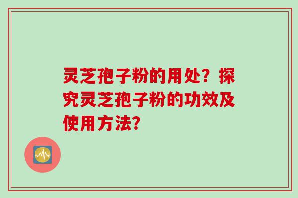 灵芝孢子粉的用处？探究灵芝孢子粉的功效及使用方法？