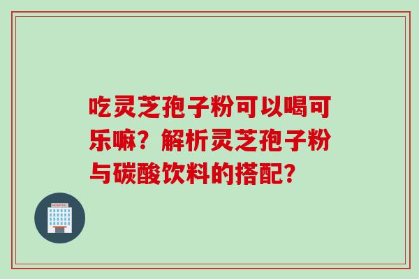 吃灵芝孢子粉可以喝可乐嘛？解析灵芝孢子粉与碳酸饮料的搭配？