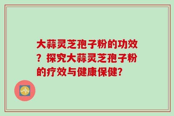 大蒜灵芝孢子粉的功效？探究大蒜灵芝孢子粉的疗效与健康保健？