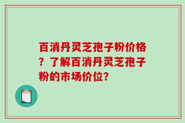 百消丹灵芝孢子粉价格？了解百消丹灵芝孢子粉的市场价位？