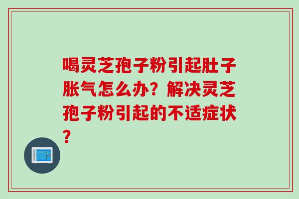 喝灵芝孢子粉引起肚子胀气怎么办？解决灵芝孢子粉引起的不适症状？