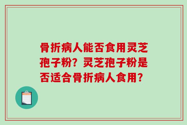 骨折人能否食用灵芝孢子粉?灵芝孢子粉是否适合骨折人食用? 骨折人能否食用灵芝孢子粉?灵芝孢子粉是否适合骨折人食用?