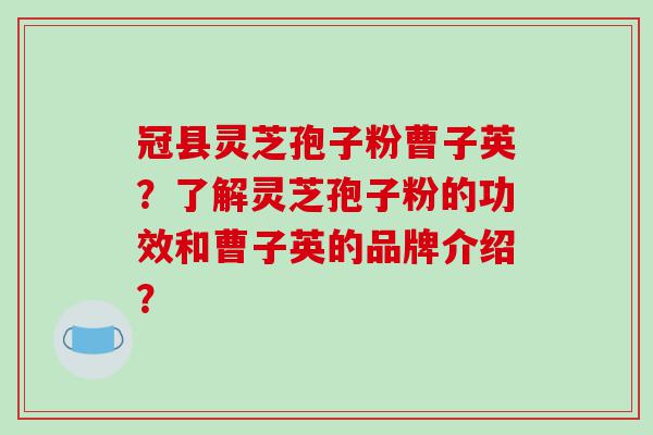 冠县灵芝孢子粉曹子英？了解灵芝孢子粉的功效和曹子英的品牌介绍？