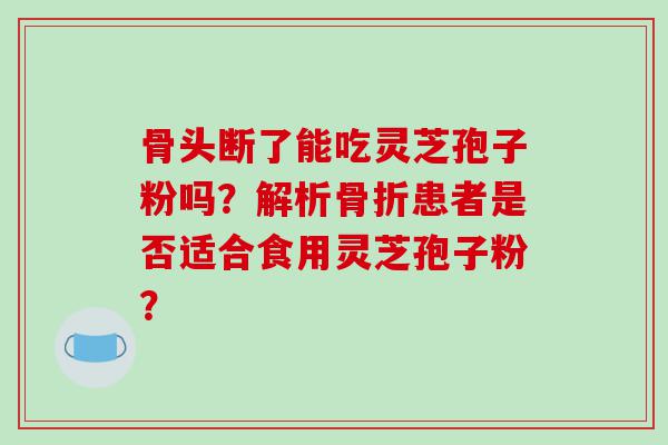 骨头断了能吃灵芝孢子粉吗？解析骨折患者是否适合食用灵芝孢子粉？