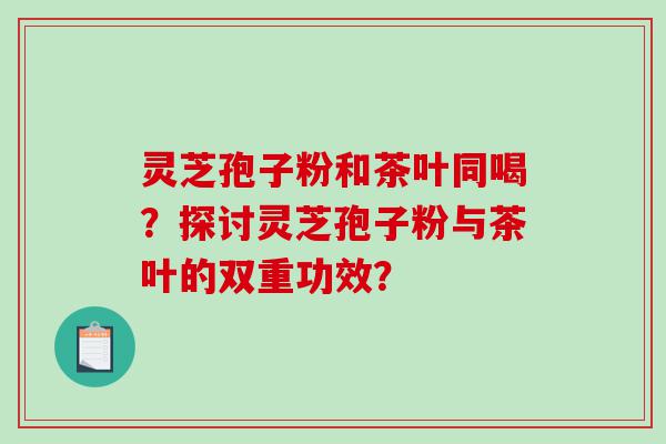 灵芝孢子粉和茶叶同喝？探讨灵芝孢子粉与茶叶的双重功效？