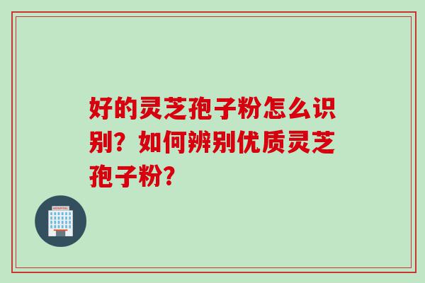 好的灵芝孢子粉怎么识别？如何辨别优质灵芝孢子粉？