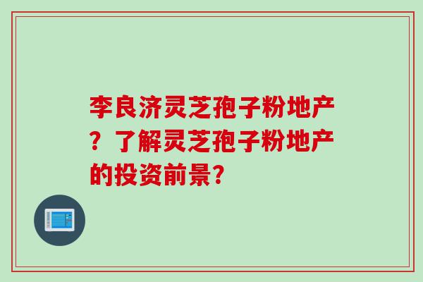 李良济灵芝孢子粉地产？了解灵芝孢子粉地产的投资前景？