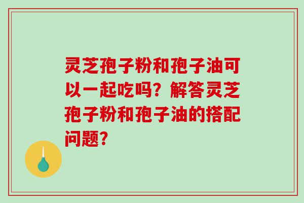 灵芝孢子粉和孢子油可以一起吃吗？解答灵芝孢子粉和孢子油的搭配问题？