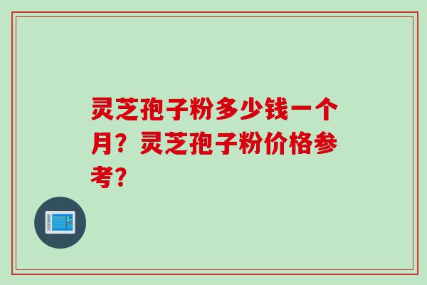 灵芝孢子粉多少钱一个月？灵芝孢子粉价格参考？