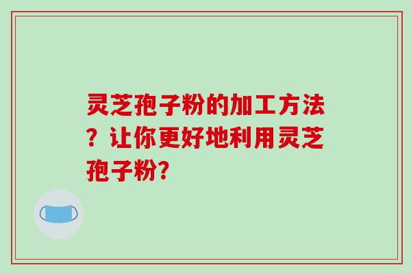 灵芝孢子粉的加工方法？让你更好地利用灵芝孢子粉？