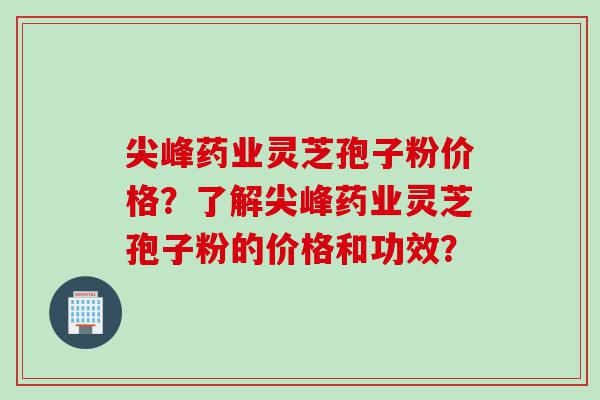 尖峰药业灵芝孢子粉价格？了解尖峰药业灵芝孢子粉的价格和功效？