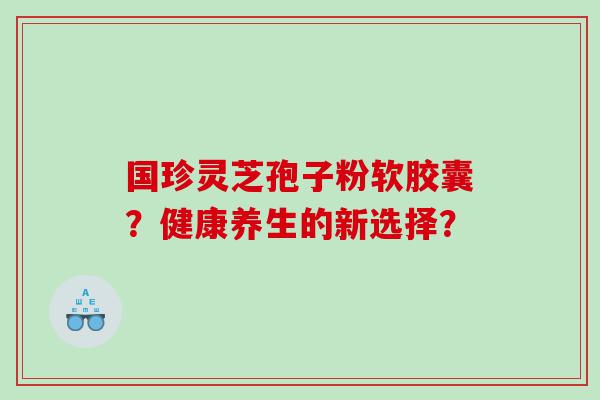 国珍灵芝孢子粉软胶囊？健康养生的新选择？