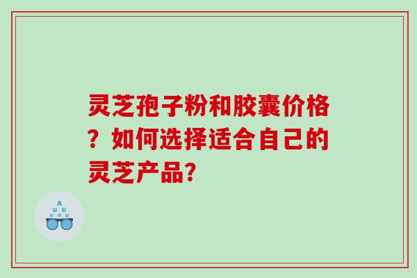 灵芝孢子粉和胶囊价格？如何选择适合自己的灵芝产品？