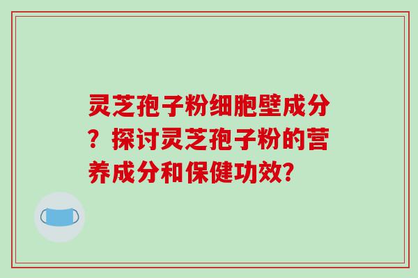 灵芝孢子粉细胞壁成分？探讨灵芝孢子粉的营养成分和保健功效？