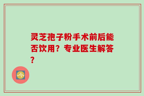 灵芝孢子粉手术前后能否饮用？专业医生解答？
