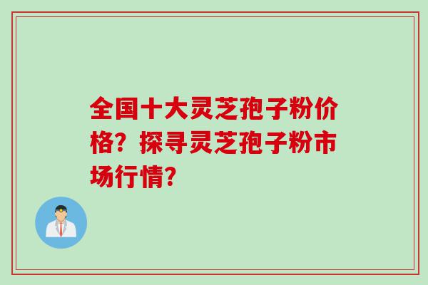 全国十大灵芝孢子粉价格？探寻灵芝孢子粉市场行情？