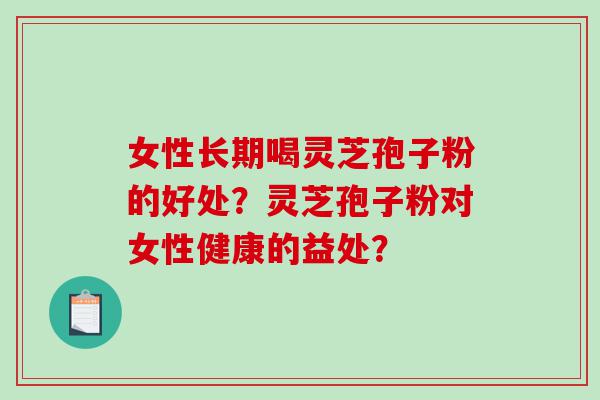 女性长期喝灵芝孢子粉的好处？灵芝孢子粉对女性健康的益处？