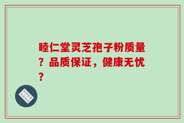 睦仁堂灵芝孢子粉质量？品质保证，健康无忧？
