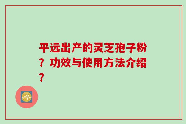 平远出产的灵芝孢子粉？功效与使用方法介绍？