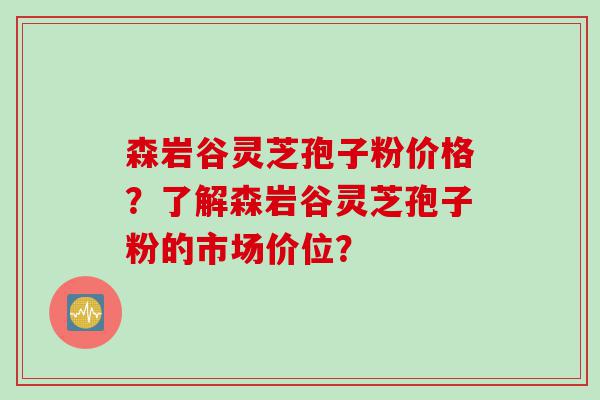 森岩谷灵芝孢子粉价格？了解森岩谷灵芝孢子粉的市场价位？