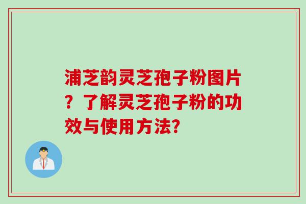 浦芝韵灵芝孢子粉图片?了解灵芝孢子粉的功效与使用方法? 浦芝韵灵芝孢子粉图片?了解灵芝孢子粉的功效与使用方法?