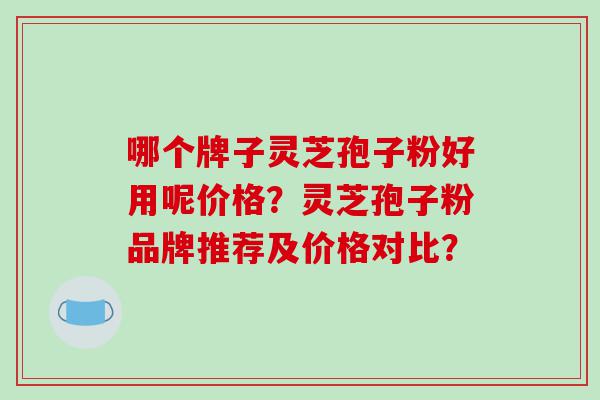 哪个牌子灵芝孢子粉好用呢价格？灵芝孢子粉品牌推荐及价格对比？