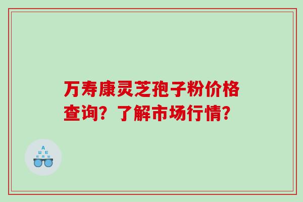万寿康灵芝孢子粉价格查询？了解市场行情？