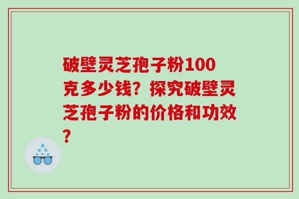 破壁灵芝孢子粉100克多少钱？探究破壁灵芝孢子粉的价格和功效？