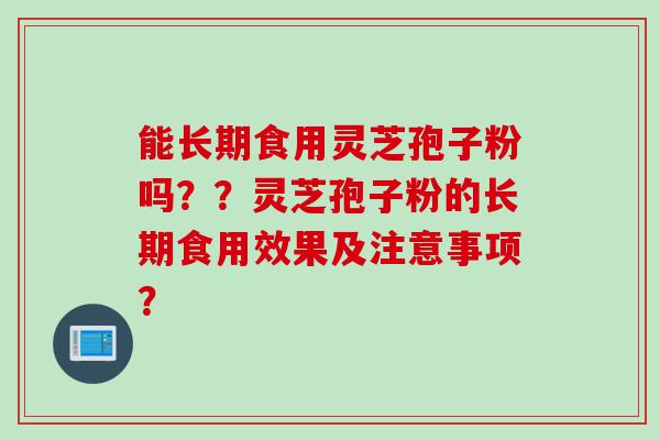 能长期食用灵芝孢子粉吗？？灵芝孢子粉的长期食用效果及注意事项？