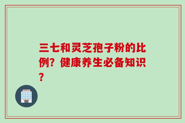 三七和灵芝孢子粉的比例？健康养生必备知识？
