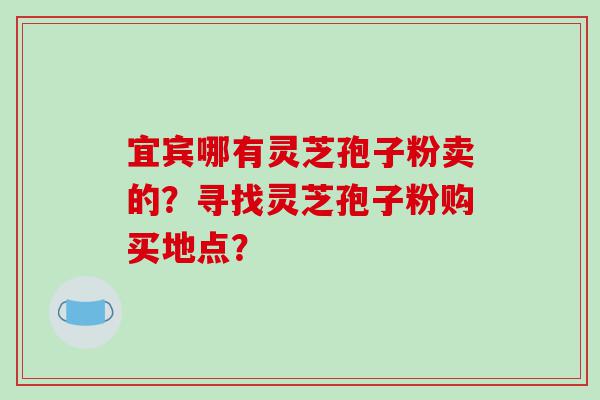 宜宾哪有灵芝孢子粉卖的？寻找灵芝孢子粉购买地点？
