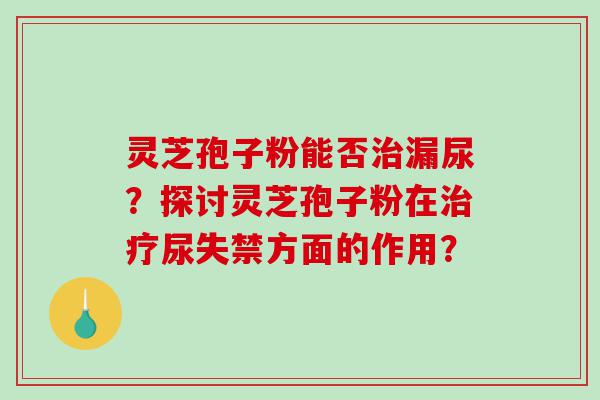 灵芝孢子粉能否治漏尿？探讨灵芝孢子粉在治疗尿失禁方面的作用？