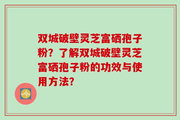 双城破壁灵芝富硒孢子粉？了解双城破壁灵芝富硒孢子粉的功效与使用方法？